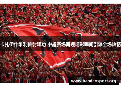 卡扎伊什维利传射建功 中超赛场再现精彩瞬间引爆全场热情