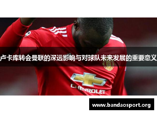 卢卡库转会曼联的深远影响与对球队未来发展的重要意义