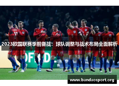 2023欧国联赛季前备战:球队调整与战术布局全面解析 2023欧国联赛季前备战:球队调整与战术布局全面解析