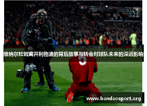 维纳尔杜姆离开利物浦的背后故事与转会对球队未来的深远影响